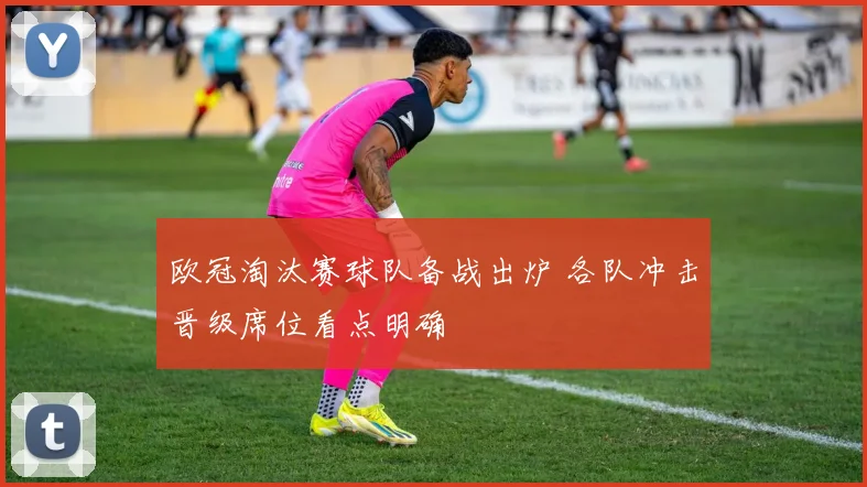 欧冠淘汰赛球队备战出炉 各队冲击晋级席位看点明确