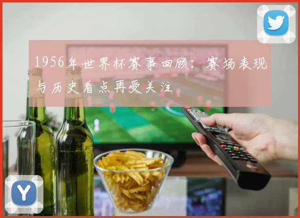 1956年世界杯赛事回顾:赛场表现与历史看点再受关注