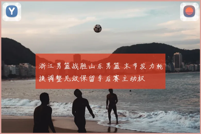 浙江男篮战胜山东男篮 末节发力轮换调整见效保留季后赛主动权