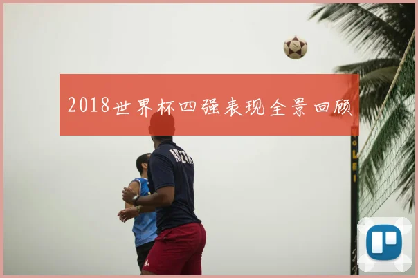2018世界杯四强表现全景回顾