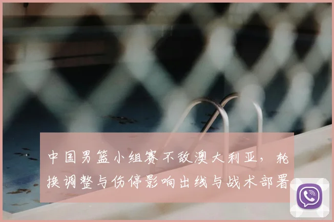 中国男篮小组赛不敌澳大利亚,轮换调整与伤停影响出线与战术部署