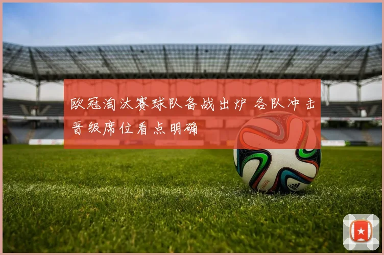 欧冠淘汰赛球队备战出炉 各队冲击晋级席位看点明确