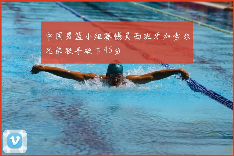 中国男篮小组赛憾负西班牙加索尔兄弟联手砍下45分