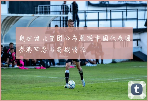 奥运健儿简图公布展现中国代表团参赛阵容与备战情况