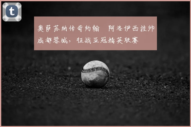 奥萨苏纳传奇约翰・阿洛伊西挂帅成都蓉城，征战亚冠精英联赛