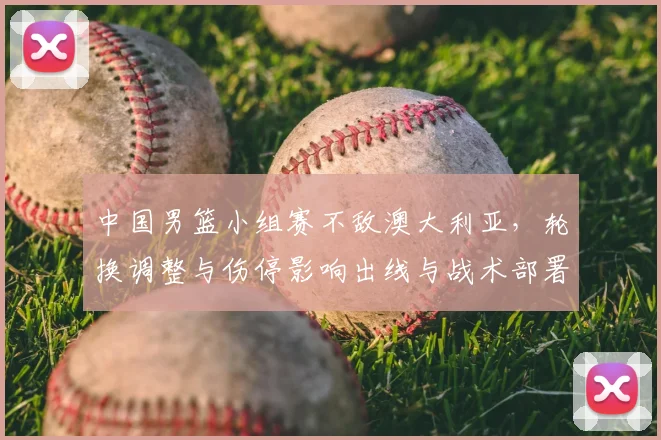 中国男篮小组赛不敌澳大利亚,轮换调整与伤停影响出线与战术部署