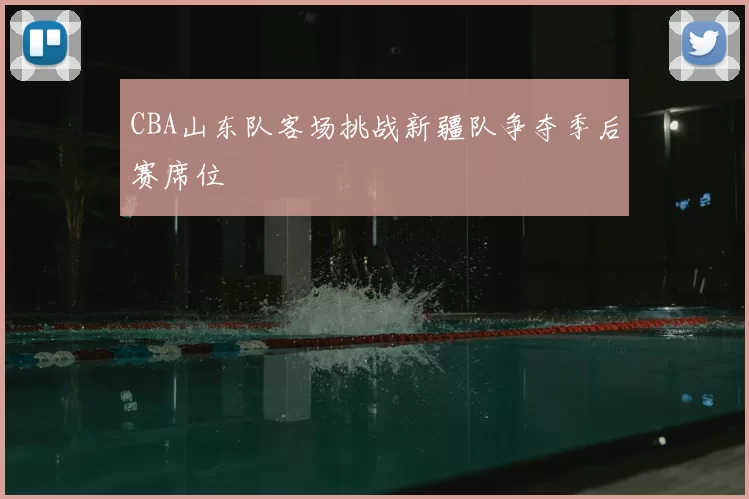 CBA山东队客场挑战新疆队争夺季后赛席位