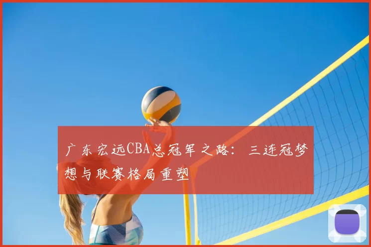 广东宏远CBA总冠军之路:三连冠梦想与联赛格局重塑
