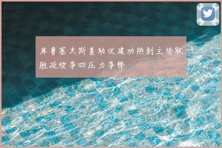 库鲁塞夫斯基助攻建功热刺主场取胜延续争四压力争锋