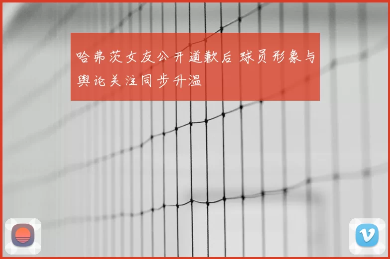 哈弗茨女友公开道歉后 球员形象与舆论关注同步升温