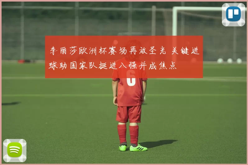 李丽莎欧洲杯赛场再放圣光 关键进球助国家队挺进八强并成焦点