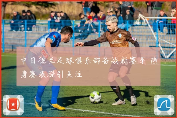 中日德兰足球俱乐部备战新赛季 热身赛表现引关注