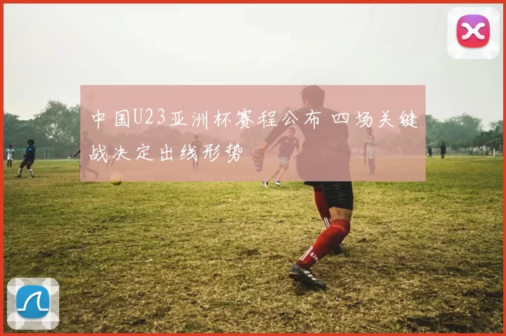 中国U23亚洲杯赛程公布 四场关键战决定出线形势
