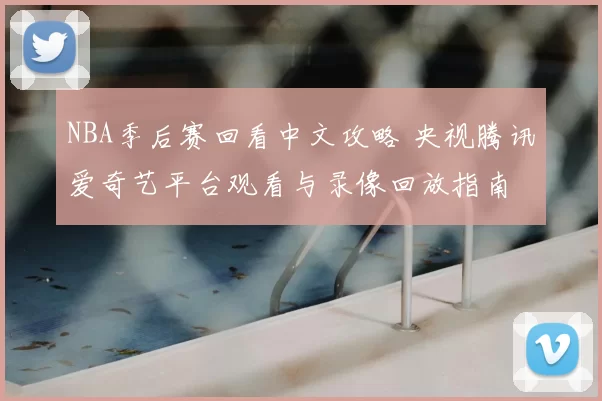 NBA季后赛回看中文攻略 央视腾讯爱奇艺平台观看与录像回放指南