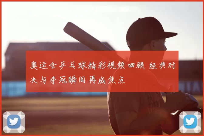 奥运会乒乓球精彩视频回顾 经典对决与夺冠瞬间再成焦点