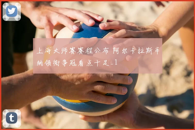 上海大师赛赛程公布 阿尔卡拉斯辛纳领衔争冠看点十足_1