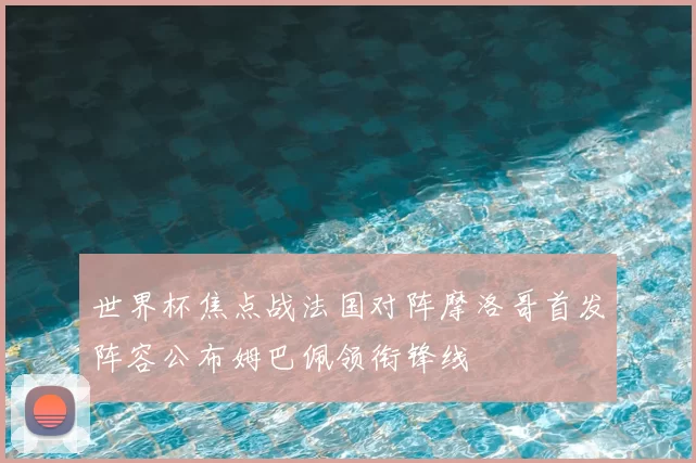 世界杯焦点战法国对阵摩洛哥首发阵容公布姆巴佩领衔锋线