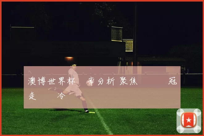 澳博世界杯賠率分析 聚焦強隊爭冠走勢與冷門風險