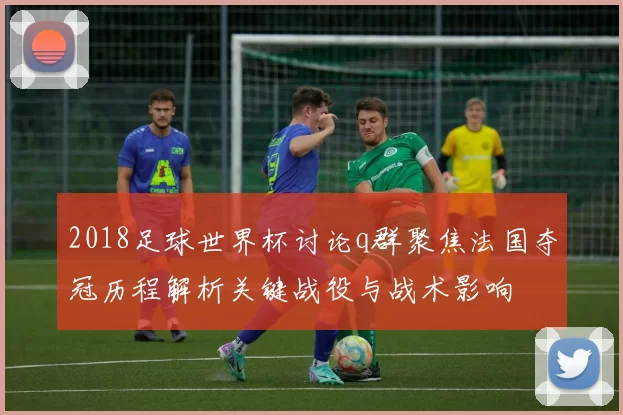 2018足球世界杯讨论q群聚焦法国夺冠历程解析关键战役与战术影响