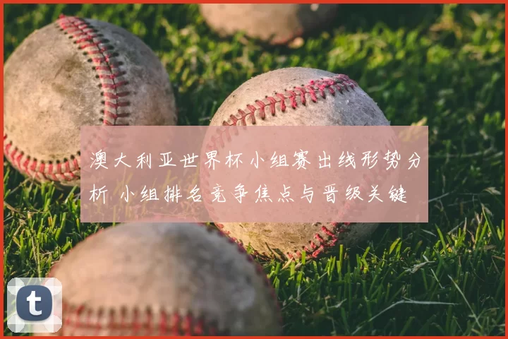 澳大利亚世界杯小组赛出线形势分析 小组排名竞争焦点与晋级关键