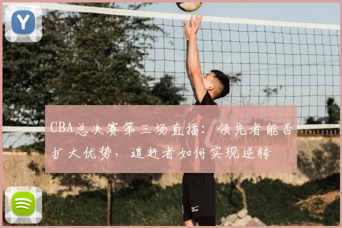 CBA总决赛第三场直播：领先者能否扩大优势，追赶者如何实现逆转