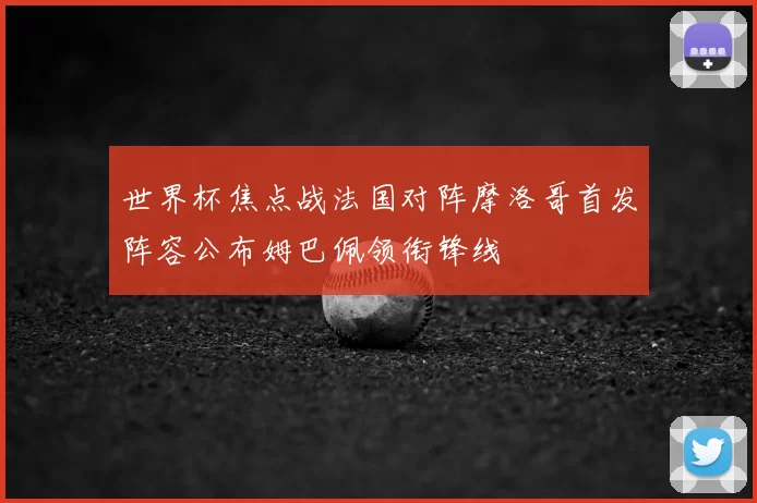 世界杯焦点战法国对阵摩洛哥首发阵容公布姆巴佩领衔锋线