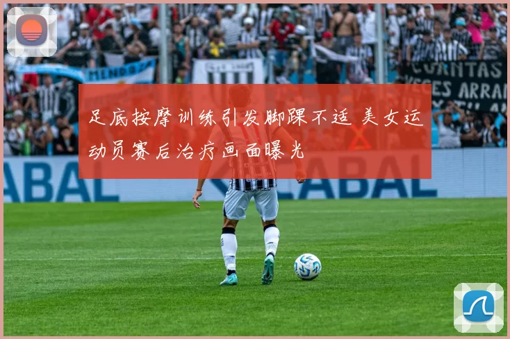 足底按摩训练引发脚踝不适 美女运动员赛后治疗画面曝光
