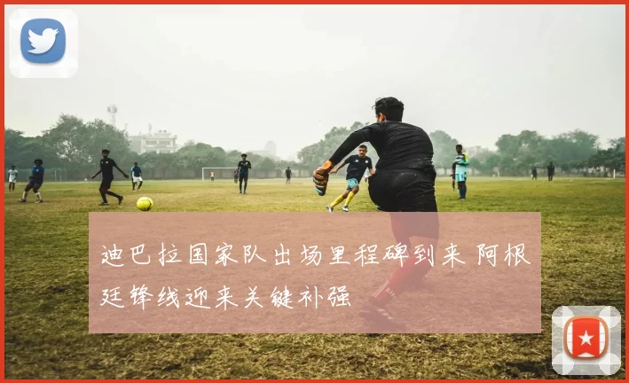 迪巴拉国家队出场里程碑到来 阿根廷锋线迎来关键补强