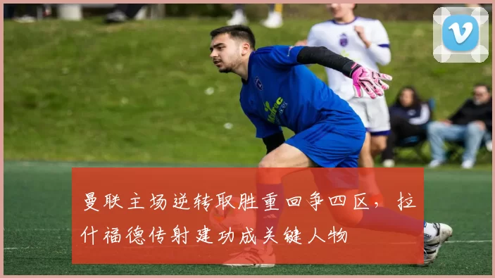 曼联主场逆转取胜重回争四区，拉什福德传射建功成关键人物