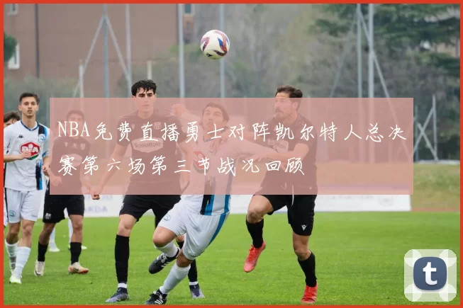 NBA免费直播勇士对阵凯尔特人总决赛第六场第三节战况回顾