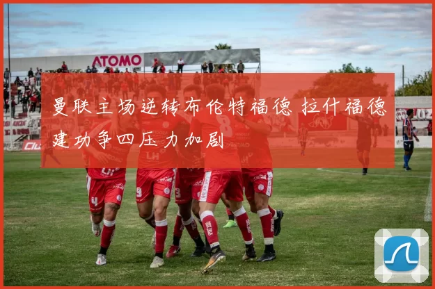 曼联主场逆转布伦特福德 拉什福德建功争四压力加剧