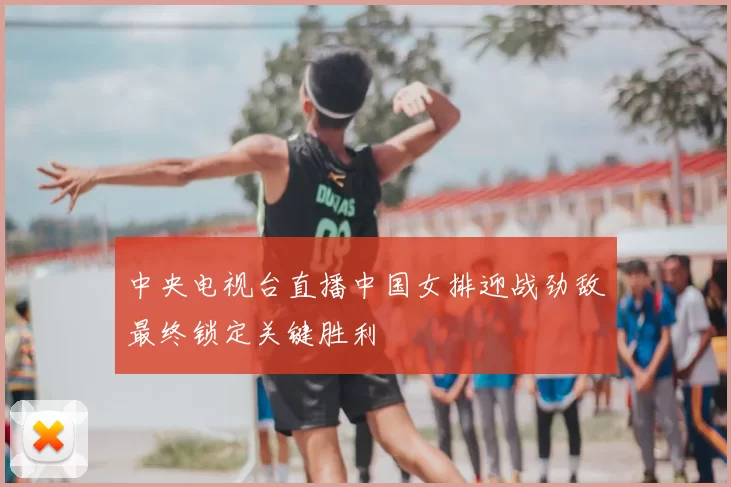 中央电视台直播中国女排迎战劲敌最终锁定关键胜利