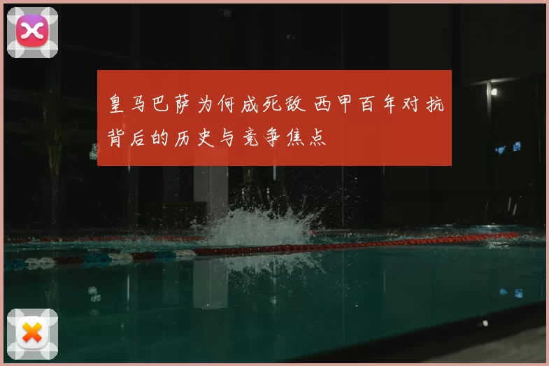 皇马巴萨为何成死敌 西甲百年对抗背后的历史与竞争焦点