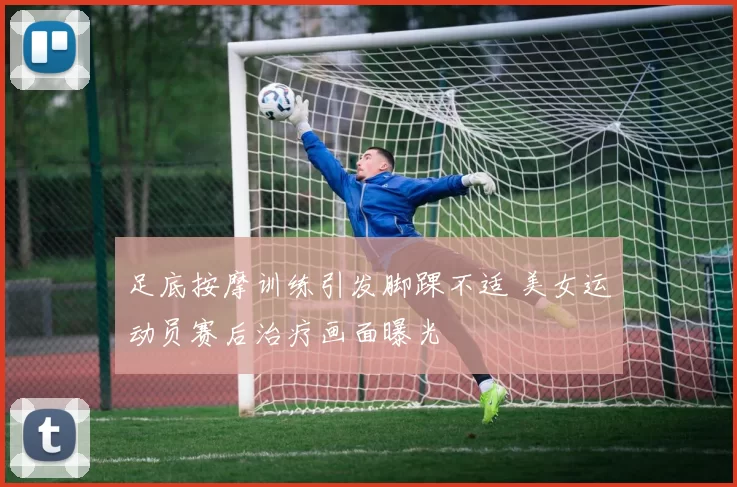 足底按摩训练引发脚踝不适 美女运动员赛后治疗画面曝光