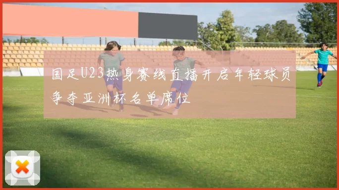 国足U23热身赛线直播开启年轻球员争夺亚洲杯名单席位