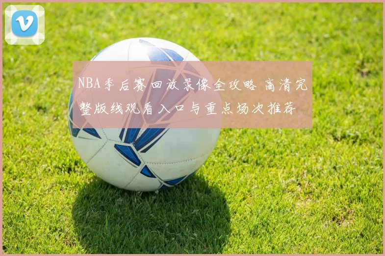 NBA季后赛回放录像全攻略 高清完整版线观看入口与重点场次推荐