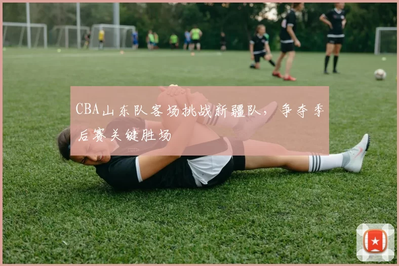 CBA山东队客场挑战新疆队，争夺季后赛关键胜场