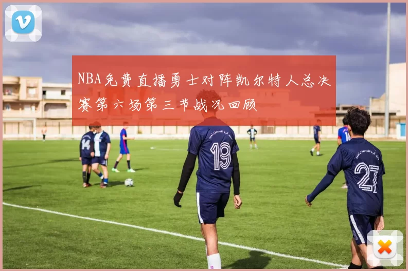 NBA免费直播勇士对阵凯尔特人总决赛第六场第三节战况回顾