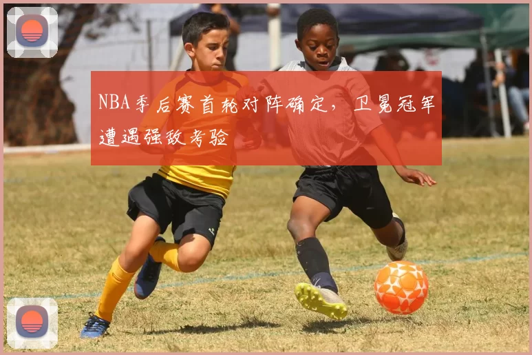 NBA季后赛首轮对阵确定，卫冕冠军遭遇强敌考验