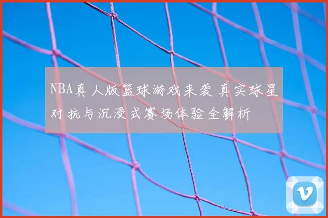 NBA真人版篮球游戏来袭 真实球星对抗与沉浸式赛场体验全解析