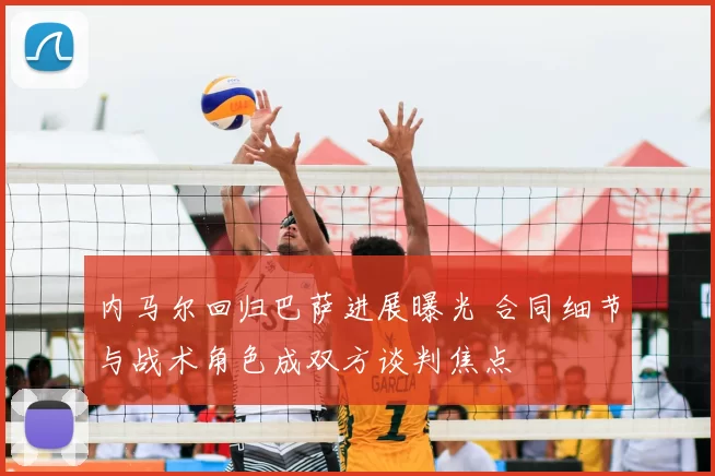 内马尔回归巴萨进展曝光 合同细节与战术角色成双方谈判焦点