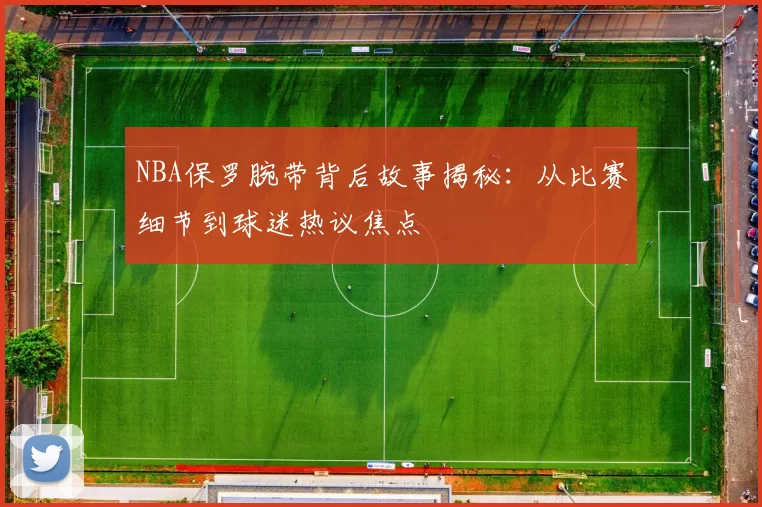 NBA保罗腕带背后故事揭秘：从比赛细节到球迷热议焦点