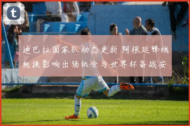 迪巴拉国家队动态更新 阿根廷锋线轮换影响出场机会与世界杯备战安排