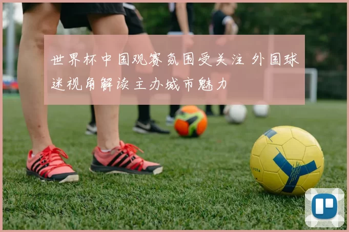 世界杯中国观赛氛围受关注 外国球迷视角解读主办城市魅力