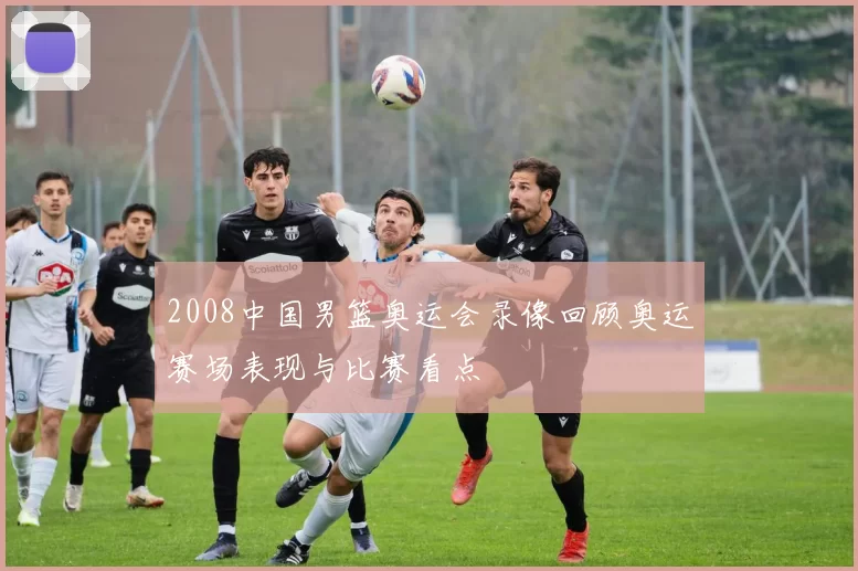 2008中国男篮奥运会录像回顾奥运赛场表现与比赛看点