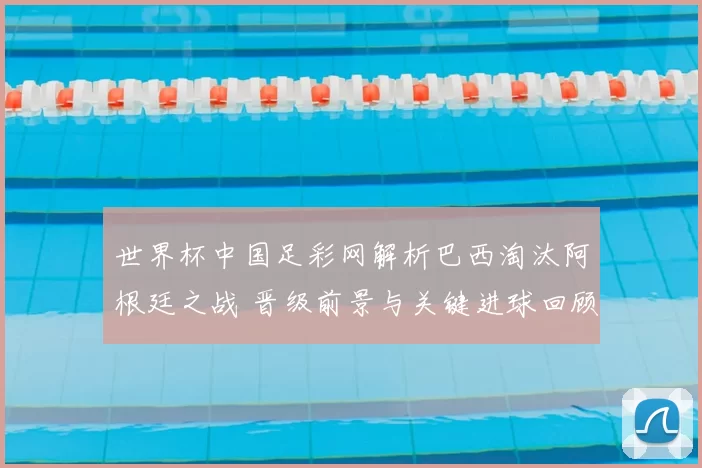 世界杯中国足彩网解析巴西淘汰阿根廷之战 晋级前景与关键进球回顾