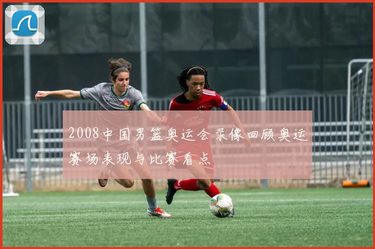 2008中国男篮奥运会录像回顾奥运赛场表现与比赛看点