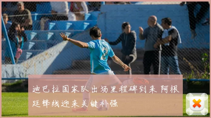 迪巴拉国家队出场里程碑到来 阿根廷锋线迎来关键补强