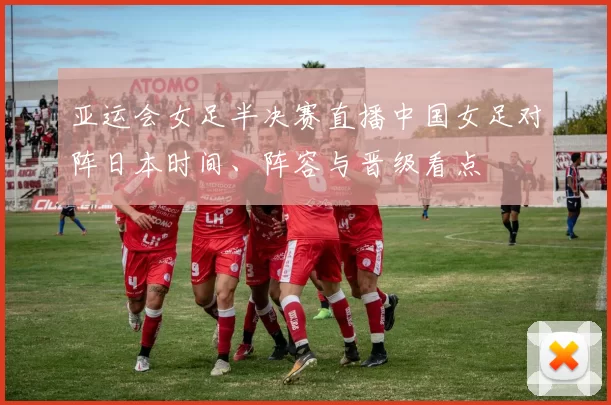 亚运会女足半决赛直播中国女足对阵日本时间、阵容与晋级看点