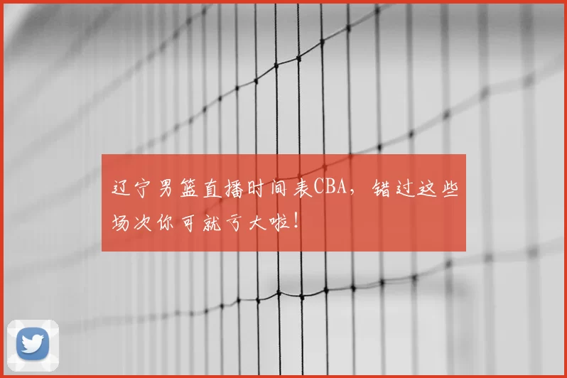 辽宁男篮直播时间表CBA,错过这些场次你可就亏大啦!